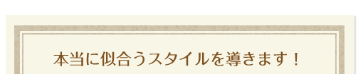 本当に似合うスタイルを導きます！