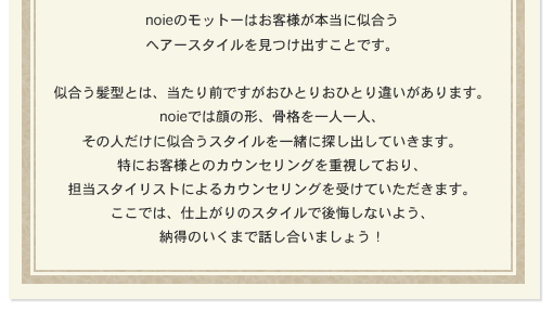 noieのモットーはお客様が本当に似合うヘアースタイルを見つけ出すことです。似合う髪型とは、当たり前ですがおひとりおひとり違いがあります。noieでは顔の形、骨格を一人一人、その人だけに似合うスタイルを一緒に探し出していきます。特にお客様とのカウンセリングを重視しており、担当スタイリストによるカウンセリングを受けていただきます。ここでは、仕上がりのスタイルで後悔しないよう、納得のいくまで話し合いましょう！